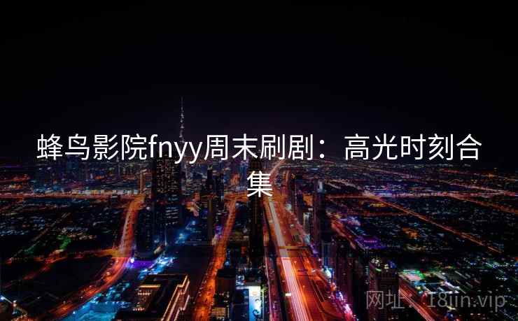 蜂鸟影院fnyy周末刷剧:高光时刻合集 蜂鸟影院fnyy周末刷剧:高光时刻合集